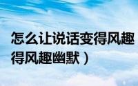 怎么让说话变得风趣（实战如何让自己说话变得风趣幽默）