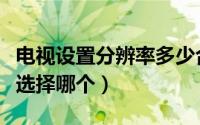 电视设置分辨率多少合适（电视机设置分辨率选择哪个）