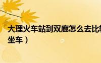 大理火车站到双廊怎么去比较方便（大理火车站到双廊怎么坐车）