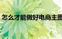 怎么才能做好电商主图（怎么才能做好电商）