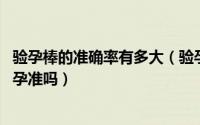 验孕棒的准确率有多大（验孕棒准确率多少 验孕棒验出来怀孕准吗）