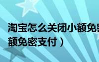 淘宝怎么关闭小额免密功能（淘宝怎么关闭小额免密支付）