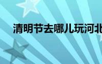 清明节去哪儿玩河北（清明节去哪儿玩）