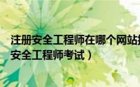 注册安全工程师在哪个网站报名考试（如何在网上报名注册安全工程师考试）