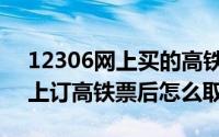 12306网上买的高铁票怎么取票（12306网上订高铁票后怎么取票）