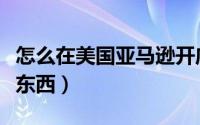 怎么在美国亚马逊开店（怎么在美国亚马逊买东西）