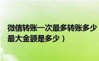 微信转账一次最多转账多少（微信如何转账以及一次性转账最大金额是多少）