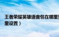 王者荣耀英雄语音包在哪里更换（王者荣耀英雄语音包在哪里设置）