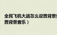 全民飞机大战怎么设置背景音乐音量（全民飞机大战怎么设置背景音乐）