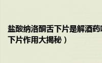 盐酸纳洛酮舌下片是解酒药吗（什么解酒最快盐酸纳洛酮舌下片作用大揭秘）