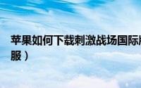 苹果如何下载刺激战场国际版（苹果如何下载刺激战场国际服）