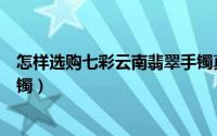 怎样选购七彩云南翡翠手镯真假（怎样选购七彩云南翡翠手镯）
