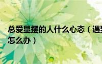 总爱显摆的人什么心态（遇到那些爱显摆自己多有本事的人怎么办）