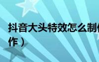 抖音大头特效怎么制作（抖音大头特效怎么制作）