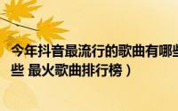 今年抖音最流行的歌曲有哪些（2018抖音里的热门歌曲有哪些 最火歌曲排行榜）