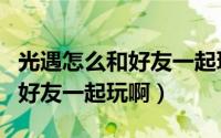 光遇怎么和好友一起玩教学视频（光遇怎么和好友一起玩啊）