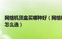 网络机顶盒买哪种好（网络机顶盒哪个牌子好买网络机顶盒怎么选）
