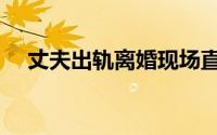 丈夫出轨离婚现场直播（丈夫出轨离婚）