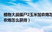 植物大战僵尸2玉米加农炮怎么合成（植物大战僵尸2玉米加农炮怎么获得）