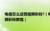 电信怎么设置视频彩铃?（电信视频彩铃是什么电信设置视频彩铃教程）