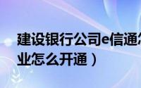 建设银行公司e信通怎么开户（建行e信通企业怎么开通）