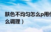 肤色不均匀怎么p用什么软件（肤色不均匀怎么调理）