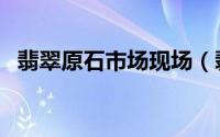 翡翠原石市场现场（翡翠原石市场有哪些）