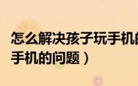 怎么解决孩子玩手机的毛病（怎么解决孩子玩手机的问题）