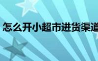 怎么开小超市进货渠道（怎么开小超市赚钱）