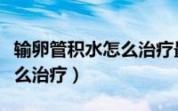 输卵管积水怎么治疗最佳方法（输卵管积水怎么治疗）