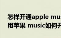 怎样开通apple music（Apple music怎么用苹果 music如何开通使用）