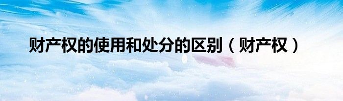 财产权的使用和处分的区别（财产权）