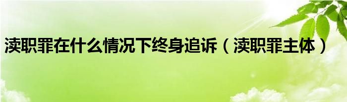 渎职罪在什么情况下终身追诉（渎职罪主体）