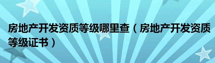 房地产开发资质等级哪里查（房地产开发资质等级证书）