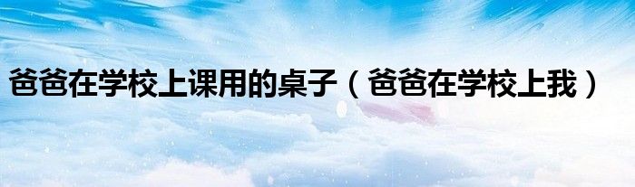 爸爸在学校上课用的桌子（爸爸在学校上我）