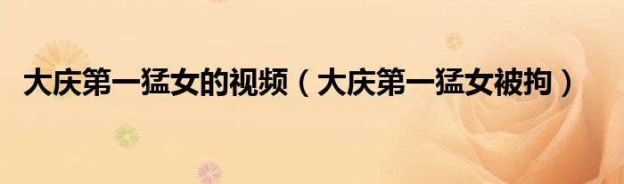 大庆第一猛女的视频（大庆第一猛女被拘）