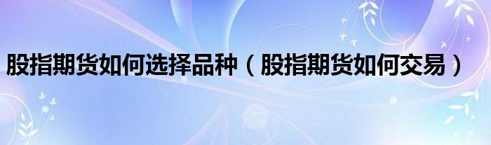 股指期货如何选择品种（股指期货如何交易）