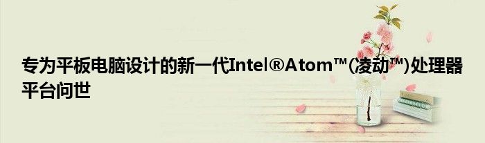专为平板电脑设计的新一代Intel®Atom™(凌动™)处理器平台问世
