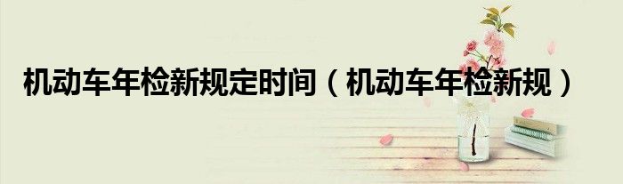 机动车年检新规定时间（机动车年检新规）