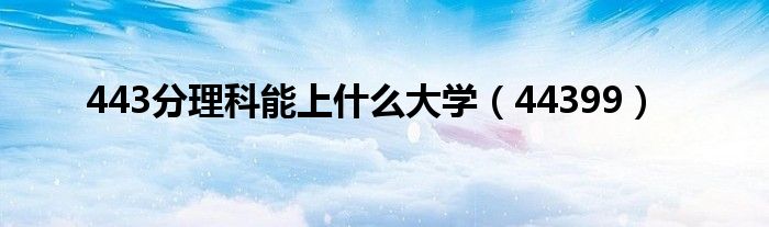 443分理科能上什么大学（44399）