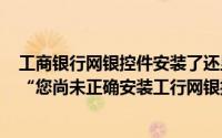 工商银行网银控件安装了还显示安装网银控件是什么情况（“您尚未正确安装工行网银控件”怎么解决）
