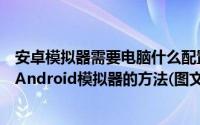 安卓模拟器需要电脑什么配置（在电脑上安装配置使用安卓Android模拟器的方法(图文教程)）