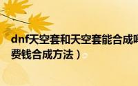dnf天空套和天空套能合成吗（dnf平民天空套合成技巧-不费钱合成方法）