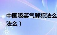 中国吸笑气算犯法么2021（中国吸笑气算犯法么）