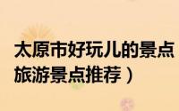 太原市好玩儿的景点（太原市周边好玩的人气旅游景点推荐）