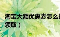 淘宝大额优惠券怎么抢（淘宝大额优惠券怎么领取）