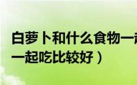 白萝卜和什么食物一起吃（白萝卜和什么食物一起吃比较好）
