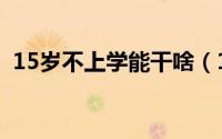15岁不上学能干啥（15岁不上学能干什么）