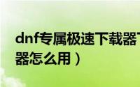 dnf专属极速下载器下载（dnf专属极速下载器怎么用）