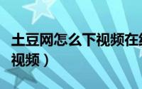 土豆网怎么下视频在线观看（土豆网怎么下载视频）